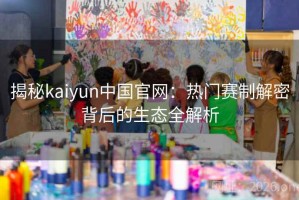 揭秘kaiyun中国官网：热门赛制解密背后的生态全解析