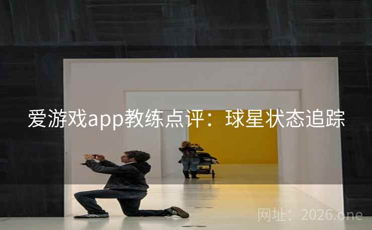 爱游戏app教练点评:球星状态追踪 爱游戏app教练点评:球星状态追踪