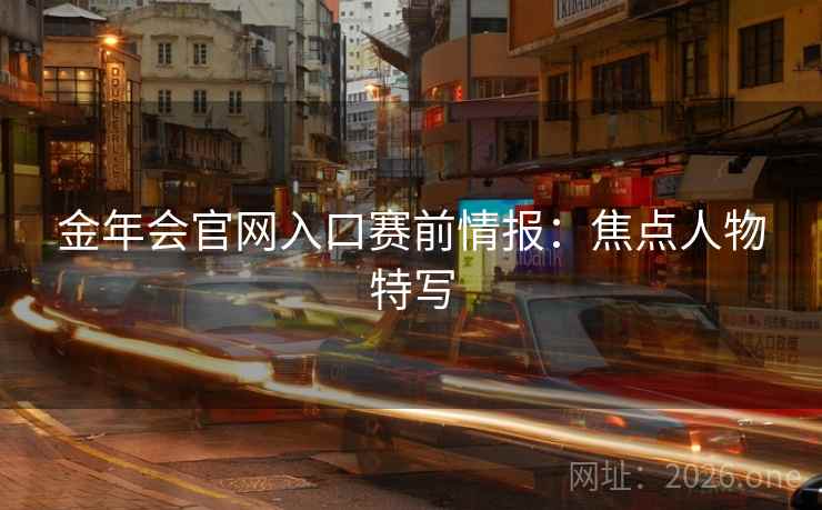 金年会官网入口赛前情报:焦点人物特写 金年会官网入口赛前情报:焦点人物特写