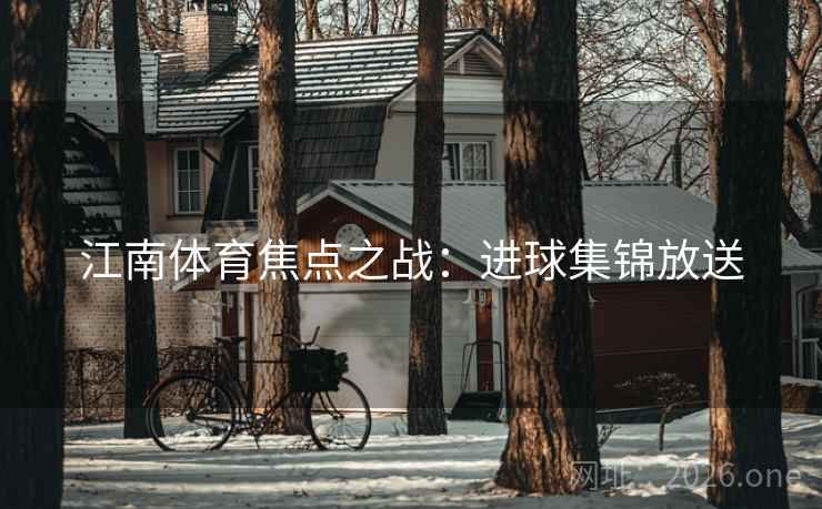 江南体育焦点之战:进球集锦放送 江南体育焦点之战:进球集锦放送